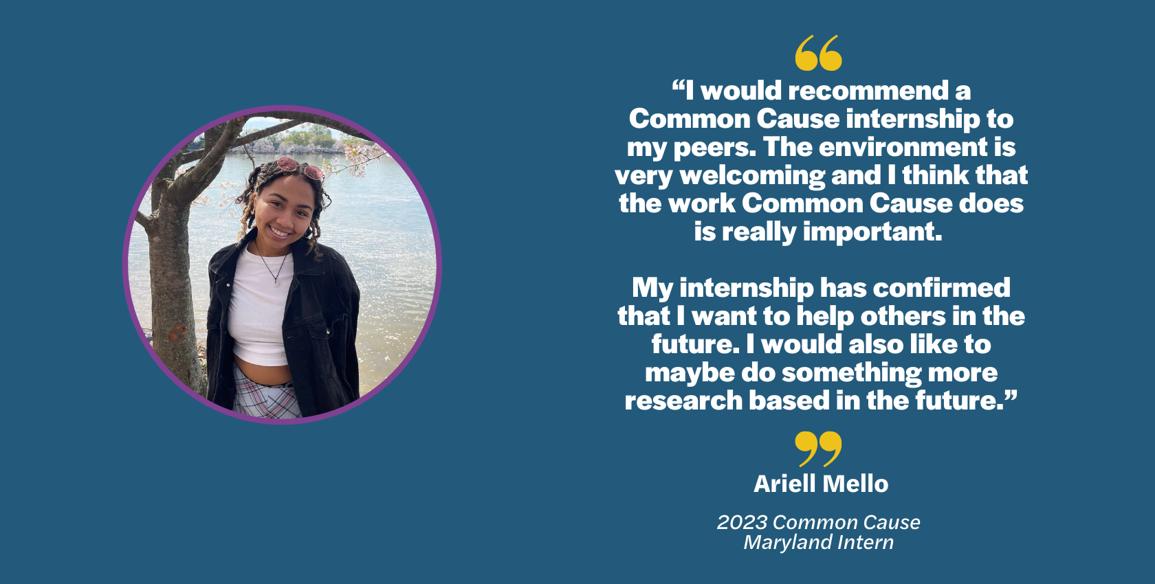 “I would recommend a Common Cause internship to my peers. The environment is very welcoming and I think that the work Common Cause does is really important. My internship has confirmed that I want to help others in the future. I would also like to maybe do something more research based in the future.” quote by Maryland intern Ariell